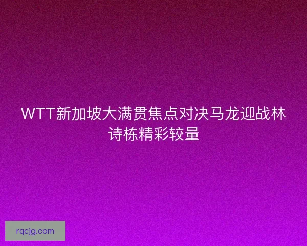 WTT新加坡大满贯焦点对决马龙迎战林诗栋精彩较量