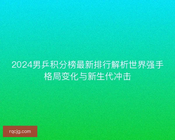 2024男乒积分榜最新排行解析世界强手格局变化与新生代冲击