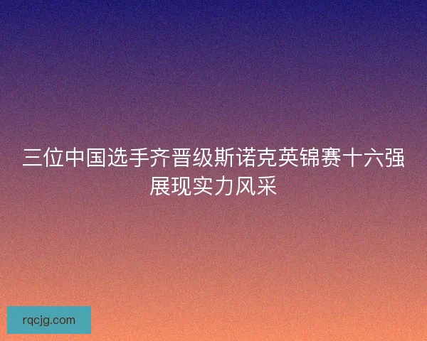 三位中国选手齐晋级斯诺克英锦赛十六强展现实力风采