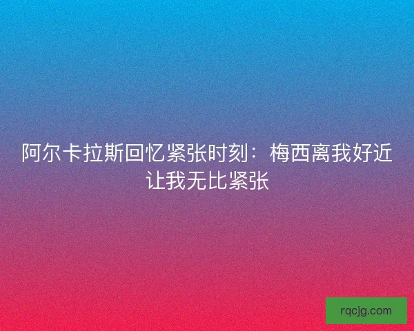 阿尔卡拉斯回忆紧张时刻：梅西离我好近让我无比紧张