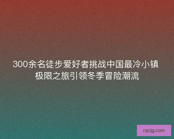 300余名徒步爱好者挑战中国最冷小镇 极限之旅引领冬季冒险潮流